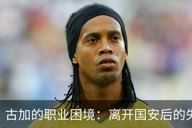 古加的职业困境：离开国安后的失落与反思